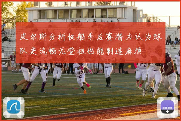 皮尔斯分析快船季后赛潜力认为球队更流畅无登祖也能制造麻烦