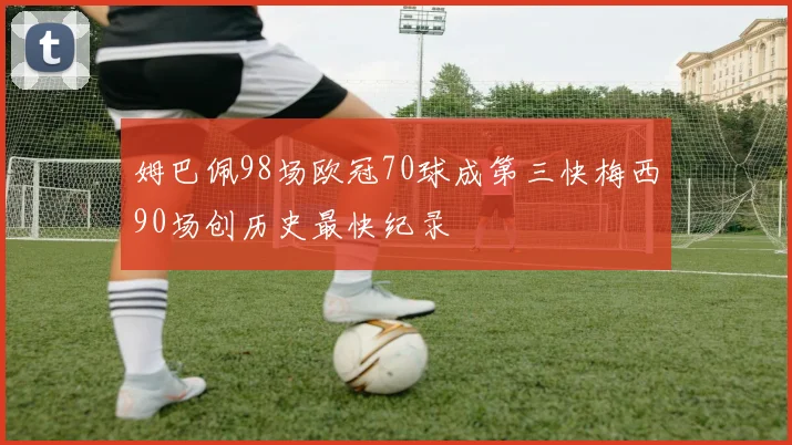 姆巴佩98场欧冠70球成第三快梅西90场创历史最快纪录
