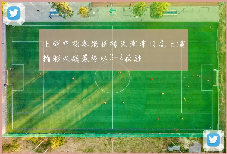 上海申花客场逆转天津津门虎上演精彩大战最终以3-2获胜