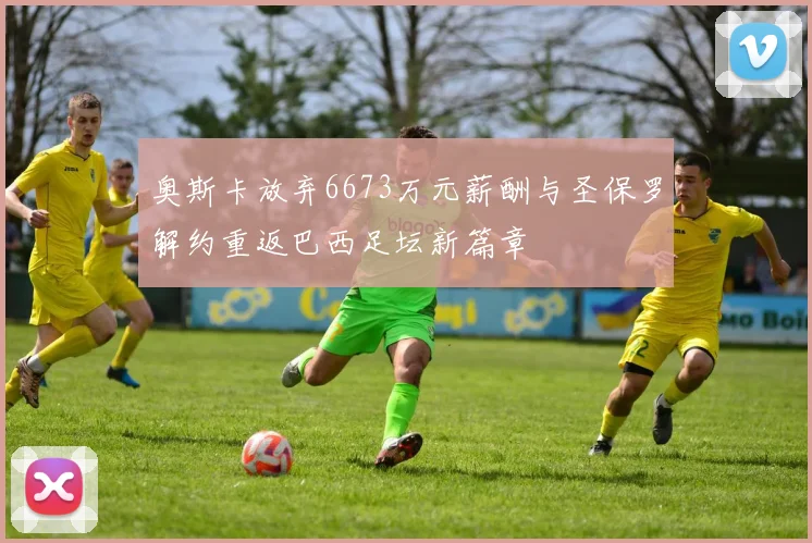 奥斯卡放弃6673万元薪酬与圣保罗解约重返巴西足坛新篇章