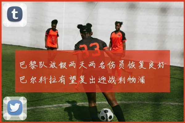 巴黎队放假两天两名伤员恢复良好巴尔科拉有望复出迎战利物浦
