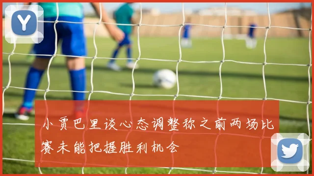 小贾巴里谈心态调整称之前两场比赛未能把握胜利机会