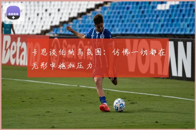 卡恩谈伯纳乌氛围：仿佛一切都在无形中施加压力